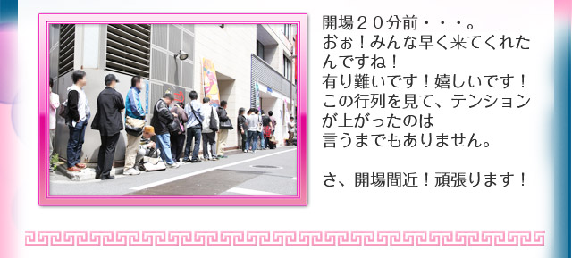 開場２０分前・・・。おぉ！みんな早く来てくれたんですね！有り難いです！嬉しいです！この行列を見て、テンションが上がったのは言うまでもありません。さ、開場間近！頑張ります！