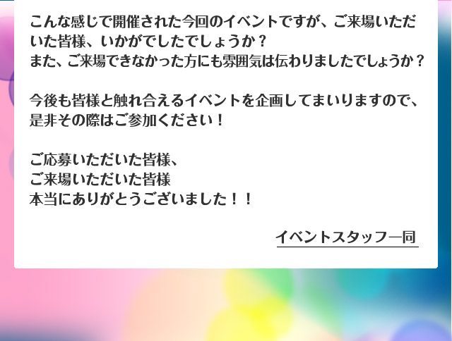 こんな感じで開催された今回のイベントですが、ご来場いただいた皆様、いかがでしたでしょうか？また、ご来場できなかった方にも雰囲気は伝わりましたでしょうか？今後も皆様と触れ合えるイベントを企画してまいりますので、是非その際はご参加ください！ご応募いただいた皆様、ご来場いただいた皆様本当にありがとうございました！！ イベントスタッフ一同